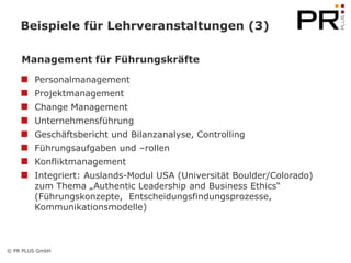 Beispiele für Lehrveranstaltungen (3)

    Management für Führungskräfte

        Personalmanagement
        Projektmanagement
        Change Management
        Unternehmensführung
        Geschäftsbericht und Bilanzanalyse, Controlling
        Führungsaufgaben und –rollen
        Konfliktmanagement
        Integriert: Auslands-Modul USA (Universität Boulder/Colorado)
        zum Thema „Authentic Leadership and Business Ethics“
        (Führungskonzepte, Entscheidungsfindungsprozesse,
        Kommunikationsmodelle)



© PR PLUS GmbH
 