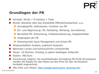 Grundlagen der PR
            Konzept: Skript + E-Campus + Tutor
            Breiter Überblick über das Arbeitsfeld Öffentlichkeitsarbeit, u.a.:
                 Grundbegriffe, Definitionen, Funktion von PR
                 Ein- und Abgrenzung: PR, Marketing, Werbung, Journalismus.
                 Berufsfeld PR: Entwicklung, Professionalisierung, Aufgabenfelder.
                 Zielgruppen der PR
                 Schwerpunkte Issue Management und Krisen-PR.
            Wissenschaftlich fundiert, praktisch illustriert
            Betreutes Lernen und kontinuierliche Lernkontrolle
            Dauer: 10 Wochen; Einstieg zu jedem beliebigen Zeitpunkt
            Kosten: 450 Euro
            Anrechnung möglich: bei anschließender Anmeldung PR PLUS-Fernstudium
            werden die Kosten für das Modul auf den Preis für das Fernstudium
            komplett angerechnet.
            Alle Infos zum Modul: http://prplus.de/kurse/e_learning.cfm
© PR PLUS GmbH
                                                                                     28
 