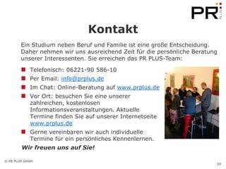 Kontakt
        Ein Studium neben Beruf und Familie ist eine große Entscheidung.
        Daher nehmen wir uns ausreichend Zeit für die persönliche Beratung
        unserer Interessenten. Sie erreichen das PR PLUS-Team:

            Telefonisch: 06221-90 586-10
            Per Email: info@prplus.de
            Im Chat: Online-Beratung auf www.prplus.de
            Vor Ort: besuchen Sie eine unserer
            zahlreichen, kostenlosen
            Informationsveranstaltungen. Aktuelle
            Termine finden Sie auf unserer Internetseite
            www.prplus.de
            Gerne vereinbaren wir auch individuelle
            Termine für ein persönliches Kennenlernen.
        Wir freuen uns auf Sie!

© PR PLUS GmbH
                                                                         29
 