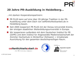20 Jahre PR-Ausbildung in Heidelberg…

        …mit starken Kooperationspartnern:

            PR PLUS kann auf eine über 20-jährige Tradition in der PR-
            Ausbildung unter dem Dach von oeffentlichkeitsarbeit.de in
            Heidelberg bauen.
            Seit 2005 kooperiert PR PLUS mit der Donau-Universität Krems,
            der einzigen staatlichen Weiterbildungsuniversität in Europa.
            Wir kooperieren außerdem mit dem Deutschen Institut für PR
            (DIPR) und dem Institut für Angewandte Medienwissenschaft der
            Züricher Hochschule in Winterthur (Schweiz) = trinationale
            Ausrichtung für den gesamten deutschsprachigen Raum.




© PR PLUS GmbH
                                                                            4
 