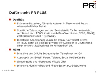 Dafür steht PR PLUS

            Qualität
                 Erfahrene Dozenten, führende Autoren in Theorie und Praxis,
                 wissenschaftlicher Beirat.
                 Staatliche Zulassungen von der Zentralstelle für Fernunterricht ;
                 zertifiziert nach AZWV sowie durch Berufsverbände (DPRG, PRVA);
                 Zertifizierung Modell F (Schweiz).
                 Inhaltliche Anerkennung durch die Donau-Universität Krems:
                 PR PLUS bietet als einziger privater PR-Ausbilder in Deutschland
                 einen Universitätsabschluss im Fernstudium an.
            Nähe
                 Intensive persönliche Betreuung der Teilnehmer vor Ort
                 Austausch per E-Mail, Foren, Telefon, Social Media-Kanäle
                 Liveberatung und -betreuung mittels Chat
                 Intensive Alumni-Arbeit und Pflege des PR PLUS-Netzwerks
© PR PLUS GmbH
                                                                                    6
 