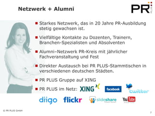 Netzwerk + Alumni

                  Starkes Netzwerk, das in 20 Jahre PR-Ausbildung
                   stetig gewachsen ist.

                  Vielfältige Kontakte zu Dozenten, Trainern,
                   Branchen-Spezialisten und Absolventen

                  Alumni–Netzwerk PR-Kreis mit jährlicher
                   Fachveranstaltung und Fest

                  Direkter Austausch bei PR PLUS-Stammtischen in
                   verschiedenen deutschen Städten.

                  PR PLUS Gruppe auf XING

                  PR PLUS im Netz:



© PR PLUS GmbH
                                                                     7
 
