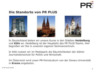 Die Standorte von PR PLUS




        In Deutschland bieten wir unsere Kurse in den Städten Heidelberg
        und Köln an. Heidelberg ist der Hauptsitz des PR PLUS-Teams. Hier
        begrüßen wir Sie in unserem eigenen Seminarzentrum.

        In Köln nutzen wir im Mediapark die Räumlichkeiten der Kölner
        Journalistenschule für Politik und Wirtschaft.

        Im Österreich wird unser PR-Fernstudium von der Donau-Universität
        in Krems angeboten.
© PR PLUS GmbH
                                                                            8
 