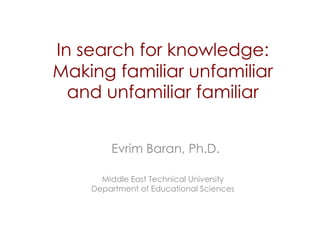 In search for knowledge:
Making familiar unfamiliar
  and unfamiliar familiar


        Evrim Baran, Ph.D.

      Middle East Technical University
    Department of Educational Sciences
 