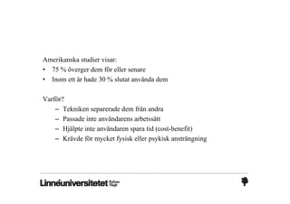 Amerikanska studier visar:
• 75 % överger dem för eller senare
• Inom ett år hade 30 % slutat använda dem

Varför?
    – Tekniken separerade dem från andra
    – Passade inte användarens arbetssätt
    – Hjälpte inte användaren spara tid (cost-benefit)
    – Krävde för mycket fysisk eller psykisk ansträngning
 