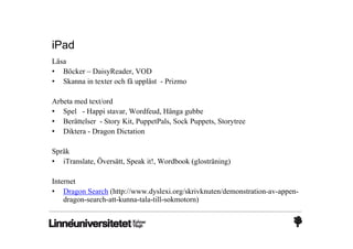 iPad
Läsa
• Böcker – DaisyReader, VOD
• Skanna in texter och få uppläst - Prizmo

Arbeta med text/ord
• Spel - Happi stavar, Wordfeud, Hänga gubbe
• Berättelser - Story Kit, PuppetPals, Sock Puppets, Storytree
• Diktera - Dragon Dictation

Språk
• iTranslate, Översätt, Speak it!, Wordbook (glosträning)

Internet
• Dragon Search (http://www.dyslexi.org/skrivknuten/demonstration-av-appen-
    dragon-search-att-kunna-tala-till-sokmotorn)
 