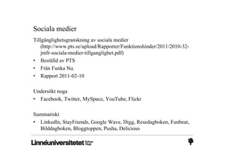 Sociala medier
Tillgänglighetsgranskning av sociala medier
    (http://www.pts.se/upload/Rapporter/Funktionshinder/2011/2010-32-
    jmfr-sociala-medier-tillganglighet.pdf)
• Beställd av PTS
• Från Funka Nu.
• Rapport 2011-02-10

Undersökt noga
• Facebook, Twitter, MySpace, YouTube, Flickr

Summariskt
• Linkedln, StayFriends, Google Wave, Digg, Resedagboken, Funbeat,
  Bilddagboken, Bloggtoppen, Pusha, Delicious
 