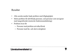 Resultat

•   Alla sociala medier hade problem med tillgänglighet
•   Störst problem för dövblinda personer, och personer som navigerar
    med tangentbordet (motorisk funktionsnedsättning)
•   Problem även för
     – Personer med problem att tolka/förstå
     – Personer med läs- och skrivsvårigheter
 