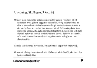 Utredning, Skollagen, 3 kap. 8§

Om det inom ramen för undervisningen eller genom resultatet på ett
  nationellt prov, genom uppgifter från lärare, övrig skolpersonal, en
  elev eller en elevs vårdnadshavare eller på annat sätt framkommer att
  det kan befaras att en elev inte kommer att nå de kunskapskrav som
  minst ska uppnås, ska detta anmälas till rektorn. Rektorn ska se till att
  elevens behov av särskilt stöd skyndsamt utreds. Behovet av särskilt
  stöd ska även utredas om eleven uppvisar andra svårigheter i sin
  skolsituation.

Samråd ska ske med elevhälsan, om det inte är uppenbart obehövligt.

Om en utredning visar att en elev är i behov av särskilt stöd, ska han eller
  hon ges sådant stöd.
 