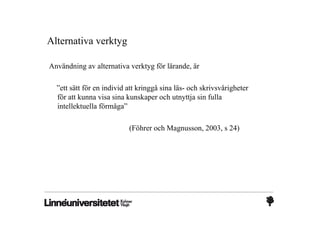 Alternativa verktyg

Användning av alternativa verktyg för lärande, är

  ”ett sätt för en individ att kringgå sina läs- och skrivsvårigheter
  för att kunna visa sina kunskaper och utnyttja sin fulla
  intellektuella förmåga”

                           (Föhrer och Magnusson, 2003, s 24)
 