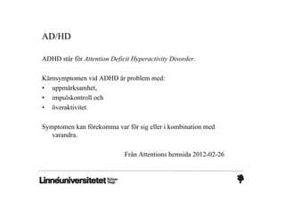 AD/HD

ADHD står för Attention Deficit Hyperactivity Disorder.

Kärnsymptomen vid ADHD är problem med:
• uppmärksamhet,
• impulskontroll och
• överaktivitet.

Symptomen kan förekomma var för sig eller i kombination med
   varandra.

                             Från Attentions hemsida 2012-02-26
 