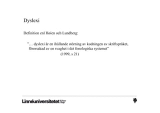 Dyslexi

Definition enl Høien och Lundberg:

  ”… dyslexi är en ihållande störning av kodningen av skriftspråket,
   förorsakad av en svaghet i det fonologiska systemet”
                        (1999, s 21)
 