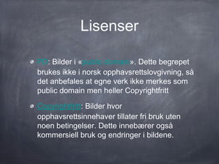 Lisenser

PD: Bilder i «public domain». Dette begrepet
brukes ikke i norsk opphavsrettslovgivning, så
det anbefales at egne verk ikke merkes som
public domain men heller Copyrightfritt

Copyrightfritt: Bilder hvor
opphavsrettsinnehaver tillater fri bruk uten
noen betingelser. Dette innebærer også
kommersiell bruk og endringer i bildene.
 
