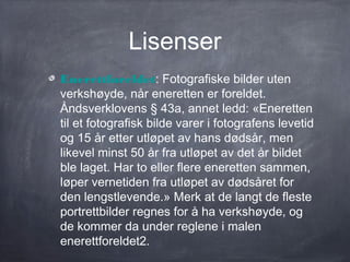 Lisenser
Enerettforeldet: Fotografiske bilder uten
verkshøyde, når eneretten er foreldet.
Åndsverklovens § 43a, annet ledd: «Eneretten
til et fotografisk bilde varer i fotografens levetid
og 15 år etter utløpet av hans dødsår, men
likevel minst 50 år fra utløpet av det år bildet
ble laget. Har to eller flere eneretten sammen,
løper vernetiden fra utløpet av dødsåret for
den lengstlevende.» Merk at de langt de fleste
portrettbilder regnes for å ha verkshøyde, og
de kommer da under reglene i malen
enerettforeldet2.
 