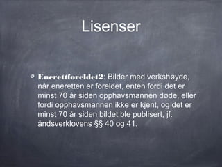 Lisenser


Enerettforeldet2: Bilder med verkshøyde,
når eneretten er foreldet, enten fordi det er
minst 70 år siden opphavsmannen døde, eller
fordi opphavsmannen ikke er kjent, og det er
minst 70 år siden bildet ble publisert, jf.
åndsverklovens §§ 40 og 41.
 