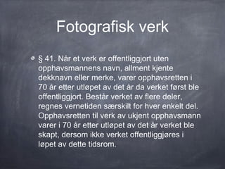 Fotografisk verk
§ 41. Når et verk er offentliggjort uten
opphavsmannens navn, allment kjente
dekknavn eller merke, varer opphavsretten i
70 år etter utløpet av det år da verket først ble
offentliggjort. Består verket av flere deler,
regnes vernetiden særskilt for hver enkelt del.
Opphavsretten til verk av ukjent opphavsmann
varer i 70 år etter utløpet av det år verket ble
skapt, dersom ikke verket offentliggjøres i
løpet av dette tidsrom.
 