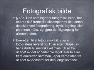 Fotografisk bilde
§ 43a. Den som lager et fotografisk bilde, har
enerett til å fremstille eksemplar av det, enten
det skjer ved fotografering, trykk, tegning eller
på annen måte, og gjøre det tilgjengelig for
allmennheten.

Eneretten til et fotografisk bilde varer i
fotografens levetid og 15 år etter utløpet av
hans dødsår, men likevel minst 50 år fra
utløpet av det år bildet ble laget. Har to eller
flere eneretten sammen, løper vernetiden fra
utløpet av dødsåret for den lengstlevende.
 