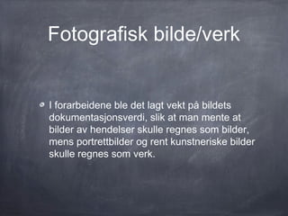 Fotografisk bilde/verk


I forarbeidene ble det lagt vekt på bildets
dokumentasjonsverdi, slik at man mente at
bilder av hendelser skulle regnes som bilder,
mens portrettbilder og rent kunstneriske bilder
skulle regnes som verk.
 