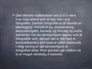 Den sikreste målestokken ser ut til å være
hvor mye arbeid som er lagt ned i å ta
fotografiet. Dersom fotografiet er et resultat av
planlegging i forhold til lys, posisjonering,
eksponeringstid, kamera- og filmvalg og andre
elementer må det sannsynligvis regnes som et
fotografisk verk; dersom det er tatt med et
kompaktkamera som bare er rettet noenlunde
i riktig retning er det sannsynligvis et
fotografisk bilde. Hvor grensen går mellom de
to er meget vanskelig å fastsette.
 