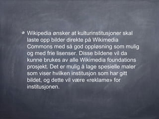 Wikipedia ønsker at kulturinstitusjoner skal
laste opp bilder direkte på Wikimedia
Commons med så god oppløsning som mulig
og med frie lisenser. Disse bildene vil da
kunne brukes av alle Wikimedia foundations
prosjekt. Det er mulig å lage spesielle maler
som viser hvilken institusjon som har gitt
bildet, og dette vil være «reklame» for
institusjonen.
 
