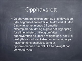 Opphavsrett
Opphavsretten gir skaperen av et åndsverk en
tids- begrenset enerett til å utnytte verket. Med
å utnytte verket menes å fremstille
eksemplarer av det og å gjøre det tilgjengelig
for allmennheten. I tillegg omfatter
opphavsretten de ideelle rettighetene, det vil si
beskyttelse mot krenkelser av verket og opp-
havsmannens anseelse, samt at
opphavsmannen har rett til å bli navngitt når
verket utnyttes
 