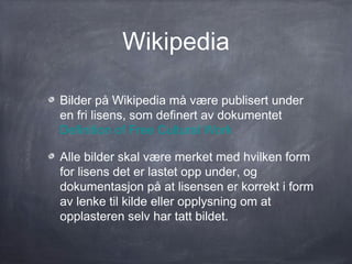 Wikipedia

Bilder på Wikipedia må være publisert under
en fri lisens, som definert av dokumentet
Definition of Free Cultural Work

Alle bilder skal være merket med hvilken form
for lisens det er lastet opp under, og
dokumentasjon på at lisensen er korrekt i form
av lenke til kilde eller opplysning om at
opplasteren selv har tatt bildet.
 