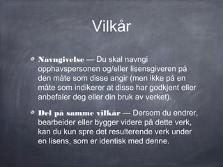 Vilkår
Navngivelse — Du skal navngi
opphavspersonen og/eller lisensgiveren på
den måte som disse angir (men ikke på en
måte som indikerer at disse har godkjent eller
anbefaler deg eller din bruk av verket).

Del på samme vilkår — Dersom du endrer,
bearbeider eller bygger videre på dette verk,
kan du kun spre det resulterende verk under
en lisens, som er identisk med denne.
 