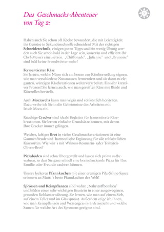 Das Geschmacks-Abenteuer 
von Tag 2: 
Haben auch Sie schon oft Köche bewundert, die mit Leichtigkeit 
ihr Gemüse in Sekundenschnelle schneiden? Mit der richtigen 
Schneidetechnik, einigen guten Tipps und ein wenig Übung wer-den 
auch Sie schon bald in der Lage sein, souverän und effizient Ihr 
Chef-Messer einzusetzen. „Chiffonade“, „Julienne“ und „Brunoise“ 
sind bald keine Fremdwörter mehr! 
Fermentierter Käse 
Sie lernen, welche Nüsse sich am besten zur Käseherstellung eignen, 
wie man verschiedene Nussmassen fermentiert und sie dann zu ele-ganten, 
würzigen Käsekreationen weiterverarbeitet. Ein sehr kreati-ver 
Prozess! Sie lernen auch, wie man gereiften Käse mit Rinde und 
Käserollen herstellt. 
Auch Mozzarella kann man vegan und rohköstlich herstellen. 
Dazu weihe ich Sie in die Geheimnisse des Arbeitens mit 
Irisch Moos ein! 
Knackige Cracker sind ideale Begleiter für fermentierte Käse-kreationen. 
Sie lernen einfache Grundsätze kennen, mit denen 
Ihre Cracker immer gelingen. 
Weiches, luftiges Brot in vielen Geschmacksvariationen ist eine 
Gaumenfreude und harmonische Ergänzung für alle rohköstlichen 
Käsesorten. Wie wär´s mit Walnuss-Rosmarin- oder Tomaten- 
Oliven-Brot? 
Pizzaböden sind schnell hergestellt und lassen sich prima aufbe-wahren, 
so dass Sie ganz schnell eine beeindruckende Pizza für Ihre 
Familie oder Freunde zaubern können. 
Unsere lockeren Pfannkuchen mit einer cremigen Pilz-Sahne-Sauce 
erinnern an Mutti´s beste Pfannkuchen der Welt! 
Sprossen und Keimpflanzen sind wahre „Nährstoffbomben“ 
und bilden einen sehr wichtigen Baustein in einer ausgewogenen, 
gesunden Rohkosternährung. Sie lernen, wie man auf einem Sieb, 
auf einem Teller und im Glas sprosst. Außerdem zeige ich Ihnen, 
wie man Keimpflanzen und Weizengras in Erde anzieht und welche 
Samen für welche Art des Sprossens geeignet sind. 
b9 
 