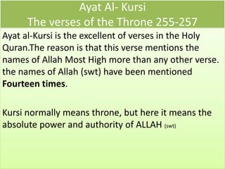 Ayat Al- Kursi
The verses of the Throne 255-257
Ayat al-Kursi is the excellent of verses in the Holy
Quran.The reason is that this verse mentions the
names of Allah Most High more than any other verse.
the names of Allah (swt) have been mentioned
Fourteen times.
Kursi normally means throne, but here it means the
absolute power and authority of ALLAH (swt)
 