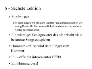 6 – Sechste Lektion
  • Zupfmuster
    Erst jetzt fangen wir mit dem „zupfen“ an, denn nun haben wir
     genug Kontrolle über unsere linke Hand um mit der rechten
     richtig durchzustarten.
  • Ein wichtiges Schlagmuster das dir erlaubt viele
    bekannte Songs zu spielen
  • Hammer - on: so wird dein Finger zum
    Hammer!
  • Pull- offs: ein interessanter Effekt
  • Ein Hammerbass!
 