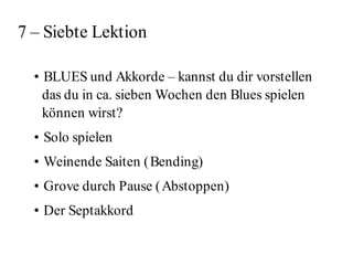 7 – Siebte Lektion

  • BLUES und Akkorde – kannst du dir vorstellen
    das du in ca. sieben Wochen den Blues spielen
    können wirst?
  • Solo spielen
  • Weinende Saiten ( Bending)
  • Grove durch Pause ( Abstoppen)
  • Der Septakkord
 