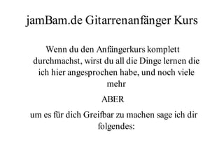 jamBam.de Gitarrenanfänger Kurs

    Wenn du den Anfängerkurs komplett
 durchmachst, wirst du all die Dinge lernen die
  ich hier angesprochen habe, und noch viele
                     mehr
                   ABER
um es für dich Greifbar zu machen sage ich dir
                  folgendes:
 