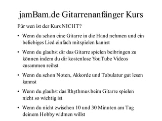 jamBam.de Gitarrenanfänger Kurs
Für wen ist der Kurs NICHT?
• Wenn du schon eine Gitarre in die Hand nehmen und ein
  beliebiges Lied einfach mitspielen kannst
• Wenn du glaubst dir das Gitarre spielen beibringen zu
  können indem du dir kostenlose YouTube Videos
  zusammen reihst
• Wenn du schon Noten, Akkorde und Tabulatur gut lesen
  kannst
• Wenn du glaubst das Rhythmus beim Gitarre spielen
  nicht so wichtig ist
• Wenn du nicht zwischen 10 und 30 Minuten am Tag
  deinem Hobby widmen willst
 