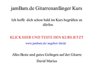 jamBam.de Gitarrenanfänger Kurs

Ich hoffe dich schon bald im Kurs begrüßen zu
                    dürfen.


KLICK HIER UND TESTE DEN KURS JETZT
         www.jambam.de/ angebot/ direkt


Alles Beste und gutes Gelingen auf der Gitarre
                 David Marius
 