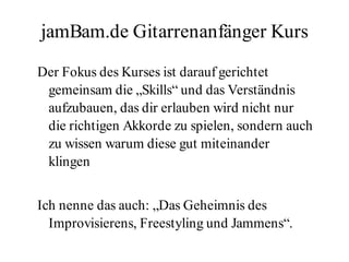 jamBam.de Gitarrenanfänger Kurs

Der Fokus des Kurses ist darauf gerichtet
 gemeinsam die „Skills“ und das Verständnis
 aufzubauen, das dir erlauben wird nicht nur
 die richtigen Akkorde zu spielen, sondern auch
 zu wissen warum diese gut miteinander
 klingen


Ich nenne das auch: „Das Geheimnis des
  Improvisierens, Freestyling und Jammens“.
 