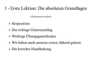 1 - Erste Lektion: Die absoluten Grundlagen
                     ( Die kennst du schon)

  ●   Sitzposition
  ●   Der richtige Gitarrenschlag
  ●   Wichtige Übungsgsmethoden
  ●   Wir haben auch unseren ersten Akkord gelernt
  ●   Die korrekte Handhaltung  
 