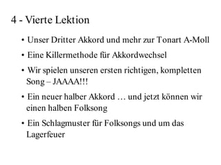 4 - Vierte Lektion
  • Unser Dritter Akkord und mehr zur Tonart A-Moll
  • Eine Killermethode für Akkordwechsel
  • Wir spielen unseren ersten richtigen, kompletten
    Song – JAAAA!!!
  • Ein neuer halber Akkord … und jetzt können wir
    einen halben Folksong
  • Ein Schlagmuster für Folksongs und um das
    Lagerfeuer
 