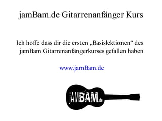 jamBam.de Gitarrenanfänger Kurs


Ich hoffe dass dir die ersten „Basislektionen“ des
 jamBam Gitarrenanfängerkurses gefallen haben

                www.jamBam.de
 