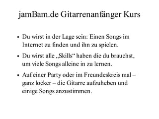 jamBam.de Gitarrenanfänger Kurs

●   Du wirst in der Lage sein: Einen Songs im
    Internet zu finden und ihn zu spielen.
●   Du wirst alle „Skills“ haben die du brauchst,
    um viele Songs alleine in zu lernen.
●   Auf einer Party oder im Freundeskreis mal –
    ganz locker – die Gitarre aufzuheben und
    einige Songs anzustimmen.
 