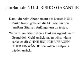 jamBam.de NULL RISIKO GARANTIE

 Damit du beim Abonnement des Kurses NULL
  Risiko trägst, gebe ich dir 14 Tage um den
  jamBam Gitarren Anfängerkurs zu testen.
 Wenn du innerhalb dieser Frist aus irgendeinem
  Grund dein Geld zurück haben willst - dann
  zahle ich dir OHNE JEGLICHE FRAGEN
  ODER EINWÄNDE den vollen Kaufpreis
  wieder zurück.
 