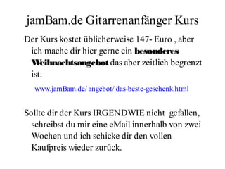 jamBam.de Gitarrenanfänger Kurs
Der Kurs kostet üblicherweise 147- Euro , aber
 ich mache dir hier gerne ein besonderes
 W  eihnachtsangebot das aber zeitlich begrenzt
 ist.
  www.jamBam.de/ angebot/ das-beste-geschenk.html


Sollte dir der Kurs IRGENDWIE nicht gefallen,
  schreibst du mir eine eMail innerhalb von zwei
  Wochen und ich schicke dir den vollen
  Kaufpreis wieder zurück.
 