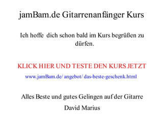 jamBam.de Gitarrenanfänger Kurs

Ich hoffe dich schon bald im Kurs begrüßen zu
                    dürfen.


KLICK HIER UND TESTE DEN KURS JETZT
  www.jamBam.de/ angebot/ das-beste-geschenk.html


Alles Beste und gutes Gelingen auf der Gitarre
                  David Marius
 