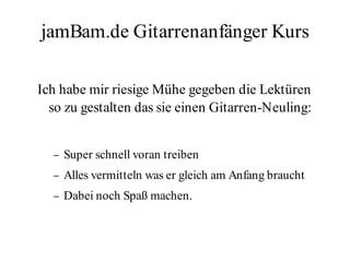 jamBam.de Gitarrenanfänger Kurs

Ich habe mir riesige Mühe gegeben die Lektüren
  so zu gestalten das sie einen Gitarren-Neuling:


  –   Super schnell voran treiben
  –   Alles vermitteln was er gleich am Anfang braucht
  –   Dabei noch Spaß machen.
 