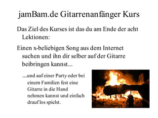 jamBam.de Gitarrenanfänger Kurs
Das Ziel des Kurses ist das du am Ende der acht
 Lektionen:
Einen x-beliebigen Song aus dem Internet
  suchen und ihn dir selber auf der Gitarre
  beibringen kannst...
  ...und auf einer Party oder bei
    einem Familien fest eine
    Gitarre in die Hand
    nehmen kannst und einfach
    drauf los spielst.
 