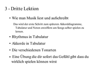 3 - Dritte Lektion
  • Wie man Musik liest und aufschreibt
       Das wird der erste Schritt zum späteren Akkorddiagramme,
        Tabulatur und Noten entziffern um Songs selber spielen zu
        lernen.
  • Rhythmus in Tabulatur
  • Akkorde in Tabulatur
  • Die verschiedenen Tonarten
  ●   Eine Übung die dir sofort das Gefühl gibt dass du
      wirklich spielen können wirst
 