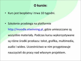 O kursie: Kurs jest bezpłatny i trwa 10 tygodni.  Szkolenie przebiega na platformie  http://moodle.etwinning.pl , gdzie umieszczane są wszystkie materiały. Podczas kursu wykorzystywane są różne środki przekazu: tekst, grafika, multimedia, audio i wideo. Uczestnictwo w nim przygotowuje nauczycieli do pracy nad własnym projektem. 