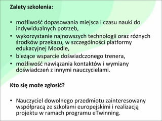 Zalety szkolenia: możliwość dopasowania miejsca i czasu nauki do indywidualnych potrzeb, wykorzystanie najnowszych technologii oraz różnych środków przekazu, w szczególności platformy edukacyjnej Moodle, bieżące wsparcie doświadczonego trenera, możliwość nawiązania kontaktów i wymiany doświadczeń z innymi nauczycielami. Kto się może zgłosić? Nauczyciel dowolnego przedmiotu zainteresowany współpracą ze szkołami europejskimi i realizacją projektu w ramach programu eTwinning. 