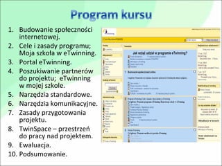 Budowanie społeczności internetowej. Cele i zasady programu; Moja szkoła w eTwinning. Portal eTwinning. Poszukiwanie partnerów do projektu;  eTwinning  w mojej szkole. Narzędzia standardowe. Narzędzia komunikacyjne. Zasady przygotowania projektu. TwinSpace – przestrzeń do pracy nad projektem. Ewaluacja. Podsumowanie. 
