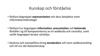 Kunskap och förståelse
• förklara begreppet representation och dess betydelse inom
informationsteknologin
• förklara hur begreppen information, presentation och beteende
förhåller sig till komponenterna av en webbsida och varandra, samt
varför begreppen brukar särskiljas
• beskriva och exemplifiera kring standarders roll inom webbutveckling
och till viss del datavetenskap
 