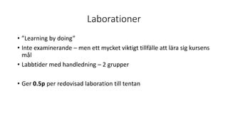 Laborationer
• ”Learning by doing”
• Inte examinerande – men ett mycket viktigt tillfälle att lära sig kursens
mål
• Labbtider med handledning – 2 grupper
• Ger 0.5p per redovisad laboration till tentan
 
